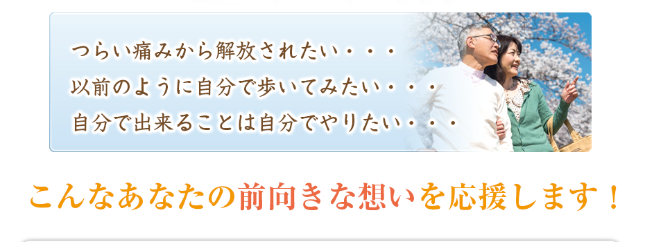 つらい痛みから解放されたい・・・以前のように自分で歩いてみたい・・・自分で出来ることは自分でやりたい・・・こんなあなたの前向きな想いを応援します!