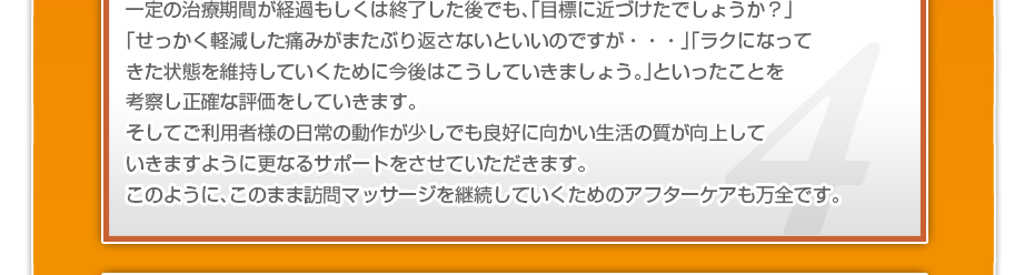 一定の治療期間が経過もしくは終了した後でも、「目標に近づけたでしょうか?」「せっかく軽減した痛みがまたぶり返さないといいのですか・・・」「ラクになってきた状態を維持していくために今後はこうしていきましょう。」といったことを考察し正確な評価をしていきます。そしてご利用者様の日常の動作が少しでも良好に向かい生活の質が向上していきますように更なるサポートをさせていただきます。このように、このまま訪問マッサージを継続していくためのアフターケアも万全です。